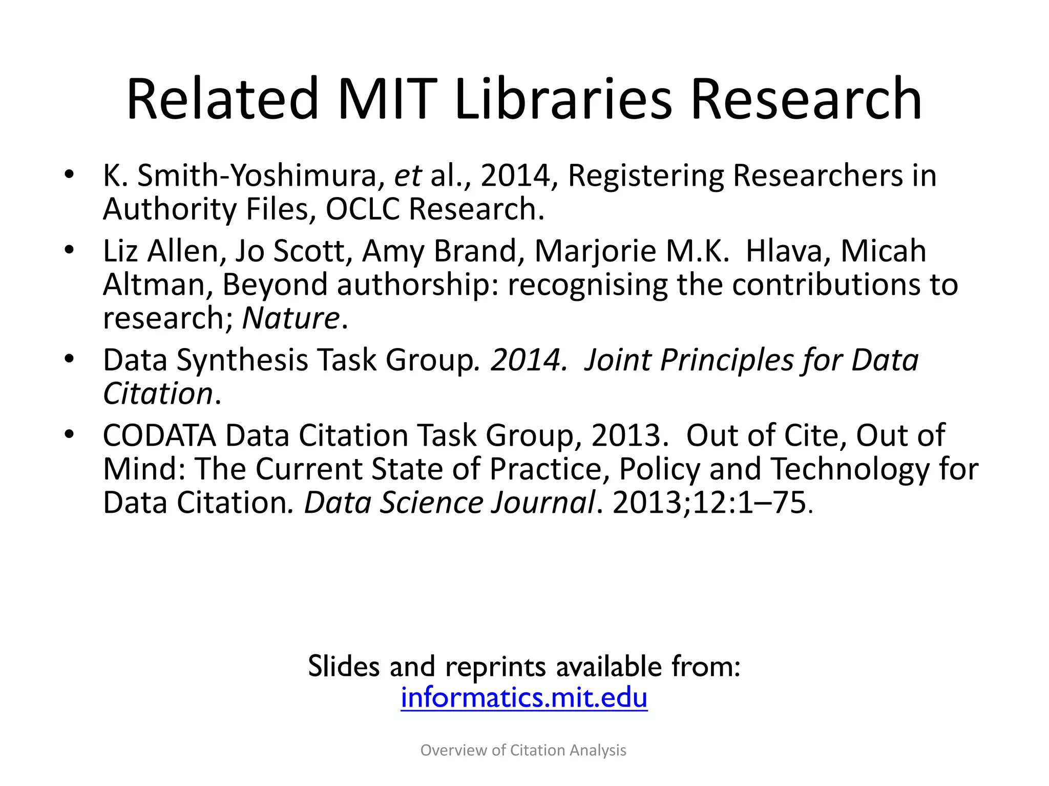Related MIT Libraries Research
• K. Smith-Yoshimura, et al., 2014, Registering Researchers in
Authority Files, OCLC Research.
• Liz Allen, Jo Scott, Amy Brand, Marjorie M.K. Hlava, Micah
Altman, Beyond authorship: recognising the contributions to
research; Nature.
• Data Synthesis Task Group. 2014. Joint Principles for Data
Citation.
• CODATA Data Citation Task Group, 2013. Out of Cite, Out of
Mind: The Current State of Practice, Policy and Technology for
Data Citation. Data Science Journal. 2013;12:1–75.
Slides and reprints available from:
informatics.mit.edu
Overview of Citation Analysis
 