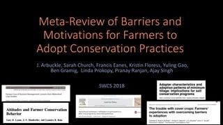 Meta-Review of Barriers and
Motivations for Farmers to
Adopt Conservation Practices
J. Arbuckle, Sarah Church, Francis Eanes, Kristin Floress, Yuling Gao,
Ben Gramig, Linda Prokopy, Pranay Ranjan, Ajay Singh
SWCS 2018
 