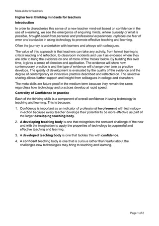 Meta-skills for teachers
Higher level thinking mindsets for teachers
Introduction
In order to characterise this sense of a new teacher mind-set based on confidence in the
use of e-learning, we see the emergence of enquiring minds, where curiosity of what is
possible, brought about from personal and professional experiences, replaces the fear of
error and confusion in using technology to promote effective teaching and learning.
Often the journey is undertaken with learners and always with colleagues.
The value of this approach is that teachers can take any activity, from formal training to
critical reading and reflection, to classroom incidents and use it as evidence where they
are able to hang the evidence on one of more of the ‘hooks’ below. By building this over
time, it gives a sense of direction and application. The evidence will show how
contemporary practice is and the type of evidence will change over time as practice
develops. The quality of development is evaluated by the quality of the evidence and the
degree of contemporary or innovative practice described and reflected on. The selective
sharing allows further support and insight from colleagues in college and elsewhere.
The meta skills are future-proof in the medium term because they remain the same
regardless how technology and practices develop at rapid speed.
Centrality of Confidence in practice
Each of the thinking skills is a component of overall confidence in using technology in
teaching and learning. This is because:
1. Confidence is important as an indicator of professional involvement with technology-
in-action because every teacher develops their potential to be more effective as part of
the larger developing teaching body.
2. A developing teaching body is one that recognises the constant challenge of the new
and with the imagination to apply the properties of technology to purposeful and
effective teaching and learning.
3. A developed teaching body is one that tackles this with confidence.
4. A confident teaching body is one that is curious rather than fearful about the
challenges new technologies may bring to teaching and learning. 
Page ! of !1 2
 