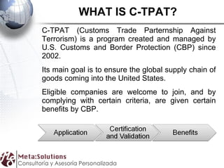 WHAT IS C-TPAT? C-TPAT (Customs Trade Parternship Against Terrorism) is a program created and managed by U.S. Customs and Border Protection (CBP) since 2002. Its main goal is to ensure the global supply chain of goods coming into the United States. Eligible companies are welcome to join, and by complying with certain criteria, are given certain benefits by CBP.