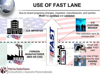 USE OF FAST LANE Use of high security seal PAS/ISO 17712 Driver with valid FAST card U.S .CUSTOMS BROKER Pre notifcation sent 30 mintues prior U.S. IMPORTER FOREIGN MANUFACTURER (MEX OR CAN) Due to recent programa changes, importers, manufacturers, and carriers MUST be certified and validated .