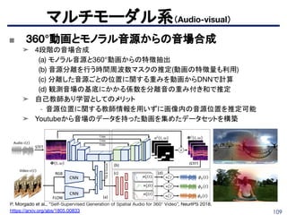 109
マルチモーダル系（Audio-visual）
■ 360°動画とモノラル音源からの音場合成
➤ 4段階の音場合成
(a) モノラル音源と360°動画からの特徴抽出
(b) 音源分離を行う時間周波数マスクの推定(動画の特徴量も利用)
(c) 分離した音源ごとの位置に関する重みを動画からDNNで計算
(d) 観測音場の基底にかかる係数を分離音の重み付き和で推定
➤ 自己教師あり学習としてのメリット
- 音源位置に関する教師情報を用いずに画像内の音源位置を推定可能
➤ Youtubeから音場のデータを持った動画を集めたデータセットを構築
P. Morgado et al., “Self-Supervised Generation of Spatial Audio for 360° Video”, NeurIPS 2018.
https://arxiv.org/abs/1805.00833
 