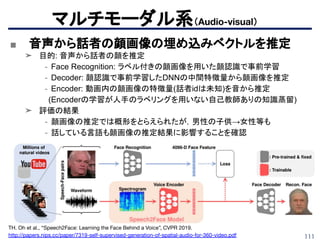 111
マルチモーダル系（Audio-visual）
■ 音声から話者の顔画像の埋め込みベクトルを推定
➤ 目的: 音声から話者の顔を推定
- Face Recognition: ラベル付きの顔画像を用いた顔認識で事前学習
- Decoder: 顔認識で事前学習したDNNの中間特徴量から顔画像を推定
- Encoder: 動画内の顔画像の特徴量(話者idは未知)を音から推定
　(Encoderの学習が人手のラベリングを用いない自己教師ありの知識蒸留)
➤ 評価の結果
- 顔画像の推定では概形をとらえられたが，男性の子供→女性等も
- 話している言語も顔画像の推定結果に影響することを確認
TH. Oh et al., “Speech2Face: Learning the Face Behind a Voice”, CVPR 2019.
http://papers.nips.cc/paper/7319-self-supervised-generation-of-spatial-audio-for-360-video.pdf
 