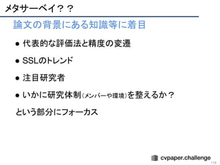 メタサーベイ？？
● 論文の背景にある知識等に着目
● 代表的な評価法と精度の変遷
● SSLのトレンド
● 注目研究者
● いかに研究体制（メンバーや環境）を整えるか？
という部分にフォーカス
116 
 