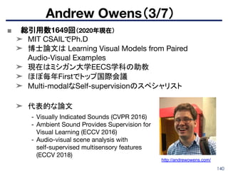 140
■ 総引用数1649回（2020年現在）
➤ MIT CSAILでPh.D
➤ 博士論文は Learning Visual Models from Paired
Audio-Visual Examples
➤ 現在はミシガン大学EECS学科の助教
➤ ほぼ毎年Firstでトップ国際会議
➤ Multi-modalなSelf-supervisionのスペシャリスト
➤ 代表的な論文
Andrew Owens（3/7）
- Visually Indicated Sounds (CVPR 2016)
- Ambient Sound Provides Supervision for
Visual Learning (ECCV 2016)
- Audio-visual scene analysis with
self-supervised multisensory features
(ECCV 2018)
http://andrewowens.com/
 