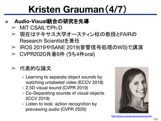 141
■ Audio-Visual統合の研究を先導
➤ MIT CSAILでPh.D
➤ 現在はテキサス大学オースティン校の教授とFAIRの
Research Scientistを兼任
➤ IROS 2019やSANE 2019(音響信号処理のWS)で講演
➤ CVPR2020共著6件 (うち4件oral)
➤ 代表的な論文
Kristen Grauman（4/7）
- Learning to separate object sounds by
watching unlabeled video (ECCV 2018)
- 2.5D visual sound (CVPR 2019)
- Co-Separating sounds of visual objects
(ICCV 2019)
- Listen to look: action recognition by
previewing audio (CVPR 2020)
http://www.cs.utexas.edu/users/grauman/
 