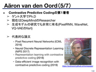 142
■ Contrastive Predictive Codingの第１著者
➤ ゲント大学でPh.D
➤ 現在はDeepMindのResearcher
➤ 生成モデルの研究でも非常に有名(PixelRNN, WaveNet,
VQ-VAEのﬁsrt)
➤ 代表的な論文
Aäron van den Oord（5/7）
- Pixel Recurrent Neural Networks (ICML
2016)
- Neural Discrete Representation Learning
(NIPS 2017)
- Representation learning with contrastive
predictive coding (2018)
- Data-eﬃcient image recognition with
contrastive predictive coding (2019) https://avdnoord.github.io/homepage/
 