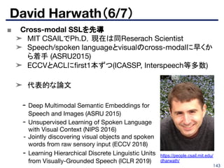 143
■ Cross-modal SSLを先導
➤ MIT CSAILでPh.D，現在は同Reserach Scientist
➤ Speech/spoken languageとvisualのcross-modalに早くか
ら着手 (ASRU2015)
➤ ECCVとACLにﬁrst1本ずつ(ICASSP, Interspeech等多数)
➤ 代表的な論文
David Harwath（6/7）
- Deep Multimodal Semantic Embeddings for
Speech and Images (ASRU 2015)
- Unsupervised Learning of Spoken Language
with Visual Context (NIPS 2016)
- Jointly discovering visual objects and spoken
words from raw sensory input (ECCV 2018)
- Learning Hierarchical Discrete Linguistic Units
from Visually-Grounded Speech (ICLR 2019)
https://people.csail.mit.edu/
dharwath/
 