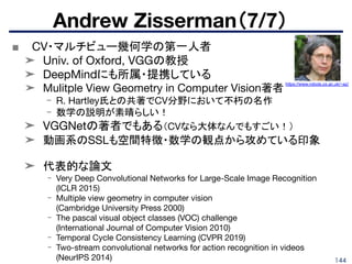 144
■ CV・マルチビュー幾何学の第一人者
➤ Univ. of Oxford, VGGの教授
➤ DeepMindにも所属・提携している
➤ Mulitple View Geometry in Computer Vision著者
- R. Hartley氏との共著でCV分野において不朽の名作
- 数学の説明が素晴らしい！
➤ VGGNetの著者でもある（CVなら大体なんでもすごい！）
➤ 動画系のSSLも空間特徴・数学の観点から攻めている印象
➤ 代表的な論文
- Very Deep Convolutional Networks for Large-Scale Image Recognition
(ICLR 2015)
- Multiple view geometry in computer vision
(Cambridge University Press 2000)
- The pascal visual object classes (VOC) challenge
(International Journal of Computer Vision 2010)
- Temporal Cycle Consistency Learning (CVPR 2019)
- Two-stream convolutional networks for action recognition in videos
(NeurIPS 2014)
Andrew Zisserman（7/7）
https://www.robots.ox.ac.uk/~az/
 
