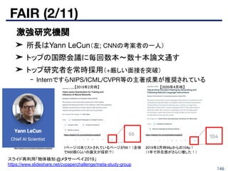 FAIR (2/11)
146
■ 激強研究機関
➤ 所長はYann LeCun（左; CNNの考案者の一人）
➤ トップの国際会議に毎回数本〜数十本論文通す
➤ トップ研究者を常時採用（+厳しい面接を突破）
- InternですらNIPS/ICML/CVPR等の主著成果が推奨されている
https://research.fb.com/category/facebook-ai-research/ 1ページ10本リストされているページが66！（全体
で660弱くらいの論文が採択？） 
https://research.fb.com/publications/page/9/
2019年2月時66pからの104p！ 
（1年で存在感がさらに増した！） 
スライド再利用「物体検知 @メタサーベイ2019」
https://www.slideshare.net/cvpaperchallenge/meta-study-group
https://research.fb.com/publications/page/9/
【2019年2月時】  【2020年4月時】 
 