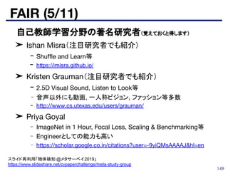 FAIR (5/11)
149
■ 自己教師学習分野の著名研究者（覚えておくと得します）
➤ Ishan Misra（注目研究者でも紹介）
- Shuﬄe and Learn等
- https://imisra.github.io/
➤ Kristen Grauman（注目研究者でも紹介）
- 2.5D Visual Sound, Listen to Look等
- 音声以外にも動画, 一人称ビジョン, ファッション等多数
- http://www.cs.utexas.edu/users/grauman/
➤ Priya Goyal
- ImageNet in 1 Hour, Focal Loss, Scaling & Benchmarking等
- Engineerとしての能力も高い
- https://scholar.google.co.in/citations?user=-9yiQMsAAAAJ&hl=en
スライド再利用「物体検知 @メタサーベイ2019」
https://www.slideshare.net/cvpaperchallenge/meta-study-group
 
