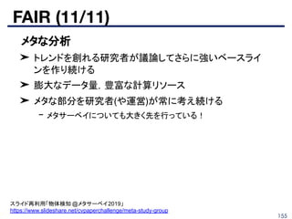 FAIR (11/11)
155
■ メタな分析
➤ トレンドを創れる研究者が議論してさらに強いベースライ
ンを作り続ける
➤ 膨大なデータ量，豊富な計算リソース
➤ メタな部分を研究者(や運営)が常に考え続ける
- メタサーベイについても大きく先を行っている！
スライド再利用「物体検知 @メタサーベイ2019」
https://www.slideshare.net/cvpaperchallenge/meta-study-group
 