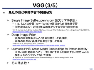 158
■ 最近の自己教師学習や関連研究
➤ Single Image Self-supervision（論文サマリ参照）
- 1枚，もしくは少量（10〜100枚）の画像から自己教師学習
- 初期層（Conv1, 2）は1枚の画像から十分学習可能と判断
➤ Deep Image Prior
- 画像の事前情報からノイズ等を除去して再構成
- 画像の自然さと再構成誤差を計算して学習
➤ Learnable PINS: Cross-Modal Embeddings for Person Identity
- 音声と顔の動画のペアデータを用いて個人を識別できる埋め込み空
間を人手のラベリングなしで獲得
➤ その他多数！
VGG（3/5）
Yuki M. Asano et al., “A Critical Analysis of Self-supervision, or What We Can Learn From a Single Image”, ICLR 2020/05.
https://openreview.net/forum?id=B1esx6EYvr
D. Ulyanov et al., “Deep Image Prior”, CVPR 2018.
https://sites.skoltech.ru/app/data/uploads/sites/25/2018/04/deep_image_prior.pdf
A. Nagrani et al., “Learnable PINS: Cross-Modal Embeddings for Person Identity”, ECCV 2018.
https://arxiv.org/pdf/1805.00833.pdf
 