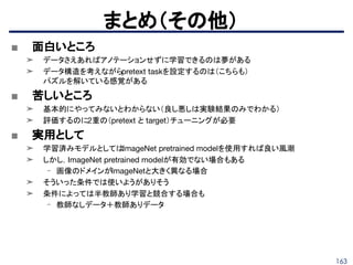 163
■ 面白いところ
➤ データさえあればアノテーションせずに学習できるのは夢がある
➤ データ構造を考えながらpretext taskを設定するのは（こちらも）
パズルを解いている感覚がある
■ 苦しいところ
➤ 基本的にやってみないとわからない（良し悪しは実験結果のみでわかる）
➤ 評価するのに2重の（pretext と target）チューニングが必要
■ 実用として
➤ 学習済みモデルとしてはImageNet pretrained modelを使用すれば良い風潮
➤ しかし，ImageNet pretrained modelが有効でない場合もある
- 画像のドメインがImageNetと大きく異なる場合
➤ そういった条件では使いようがありそう
➤ 条件によっては半教師あり学習と競合する場合も
- 教師なしデータ＋教師ありデータ
まとめ（その他）
 