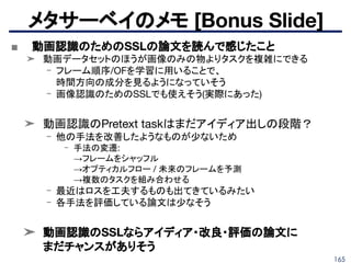 165
■ 動画認識のためのSSLの論文を読んで感じたこと
➤ 動画データセットのほうが画像のみの物よりタスクを複雑にできる
- フレーム順序/OFを学習に用いることで、
時間方向の成分を見るようになっていそう
- 画像認識のためのSSLでも使えそう(実際にあった)
➤ 動画認識のPretext taskはまだアイディア出しの段階？
- 他の手法を改善したようなものが少ないため
- 手法の変遷:
→フレームをシャッフル
→オプティカルフロー / 未来のフレームを予測
→複数のタスクを組み合わせる
- 最近はロスを工夫するものも出てきているみたい
- 各手法を評価している論文は少なそう
➤ 動画認識のSSLならアイディア・改良・評価の論文に
まだチャンスがありそう
メタサーベイのメモ [Bonus Slide]
 