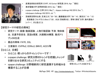 • 研究テーマ：画像・動画認識，人物行動認識・予測，物体検
出，交通予防安全，言語&視覚，大規模DB構築，数式ドリ
ブンDB生成 
• 最近の興味：FATE, SSL 
• 主要論文：CVPRx2, ICRAx3, BMVC, ACCV等 
MyPage/SNS HP: http://hirokatsukataoka.net/ Twitter: @HirokatuKataoka  
• 産業技術総合研究所（CVRT, AI Center）研究員（2016, Apr. ~ 現在)
• 東京電機大学 訪問研究員（2016, Apr. ~ 現在）  
• cvpaper.challenge 主宰（2015, May~），nlpaper.challenge HQ（2018, Dec.~）,
robotpaper.challenge HQ（2019, Jul. ~）  
• 茨城県笠間市出身, 芝浦工大（’05-’09）, 慶應義塾大学（’09-’14）, 東京大（’14 -’15）
，長距離走（フルマラソンBest 3’30），水泳（茨城県5位），野球（高校~大学; 海外選抜メ
ンバー），犬と遊ぶこと  
• ひとこと：根っからのチャレンジャーです！ 
• cvpaper.challenge: 研究分野のトレンドを把握しトレンド
を創り出せる研究コミュニティにする 
• xpaper.challenge: 分野横断的に研究連携する枠組みを
構築することが目標 
片岡 裕雄 
（かたおか ひろかつ） 
【研究テーマや研究の興味】 
【ひとこと，目標】 
研究コミュニティを強くする！
 