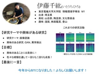 伊藤千紘(いとうちひろ)
● 東京電機大学大学院　情報環境学専攻　M1
● 出身：埼玉県
● 高校：山岳部, 陶芸部, 文化祭員会
● 趣味：漫画, 映画鑑賞, 登山
【研究テーマや興味がある研究】
● 研究テーマ：画像認識
● 興味のある研究：GAN, 異常検出
【目標】
● 興味のあることには貪欲に！
● 色々な経験を通して一回りも二回りも成長！
【最後に一言】
今年からM1になりました！よろしくお願いします！
これまでの研究活動
・慣性センサを用いたCNNによる行動認識
 