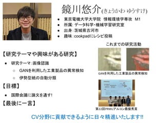 鏡川悠介(きょうかわ ゆうすけ)
● 東京電機大学大学院　情報環境学専攻　M1
● 所属: データ科学・機械学習研究室
● 出身：茨城県古河市
● 趣味：cookpadにレシピ投稿
【研究テーマや興味がある研究】
● 研究テーマ：画像認識
○ GANを利用した工業製品の異常検知
○ 伊勢型紙の自動分類
【目標】
● 国際会議に論文を通す!
【最後に一言】
CV分野に貢献できるように日々精進いたします!!
これまでの研究活動
GANを利用した工業製品の異常検知
第22回PRMUアルコン最優秀賞
 