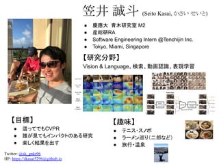 【趣味】
● テニス・スノボ
● ラーメン巡り（二郎など）
● 旅行・温泉
● 慶應大 青木研究室 M2
● 産総研RA
● Software Engineering Intern @Tenchijin Inc.
● Tokyo, Miami, Singapore
笠井 誠斗 (Seito Kasai, かさい せいと)
【研究分野】
Vision & Language、検索、動画認識、表現学習
Twitter: @sk_gnkr96
HP: https://skasai5296@github.io  
【目標】
● 這ってでもCVPR
● 誰が見てもインパクトのある研究
● 楽しく結果を出す
 