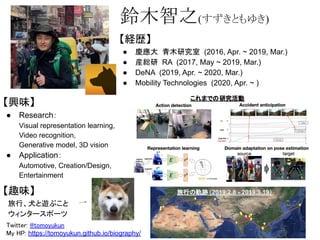 【経歴】
● 慶應大 青木研究室 (2016, Apr. ~ 2019, Mar.)
● 産総研 RA (2017, May ~ 2019, Mar.)
● DeNA (2019, Apr. ~ 2020, Mar.)
● Mobility Technologies (2020, Apr. ~ )
鈴木智之(すずきともゆき)
【興味】
● Research：
Visual representation learning,
Video recognition,
Generative model, 3D vision
● Application：
Automotive, Creation/Design,
Entertainment
【趣味】
　旅行、犬と遊ぶこと
　ウィンタースポーツ
Twitter: @tomoyukun 
My HP: https://tomoyukun.github.io/biography/  
これまでの研究活動
旅行の軌跡（2019.2.8 - 2019.3.19）
 
