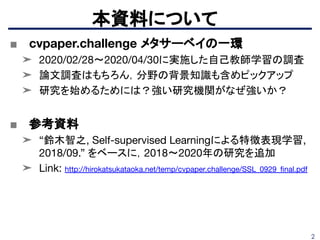 2
■ cvpaper.challenge メタサーベイの一環
➤ 2020/02/28〜2020/04/30に実施した自己教師学習の調査
➤ 論文調査はもちろん，分野の背景知識も含めピックアップ
➤ 研究を始めるためには？強い研究機関がなぜ強いか？
■ 参考資料
➤ “鈴木智之, Self-supervised Learningによる特徴表現学習,
2018/09.” をベースに，2018〜2020年の研究を追加
➤ Link: http://hirokatsukataoka.net/temp/cvpaper.challenge/SSL_0929_ﬁnal.pdf
本資料について
 