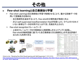 73
その他
Gidaris et al., “Boosting Few-Shot Visual Learning with Self-Supervision”, ICCV 2019.
http://openaccess.thecvf.com/content_ICCV_2019/papers/Gidaris_Boosting_Few-Shot_Visual_Learning_With_Self-Supervisi
on_ICCV_2019_paper.pdf
■ Few-shot learningと自己教師あり学習
➤ Few-shot Learningと自己教師あり学習で相補させることで、僅かな訓練データを
用いて認識能力を高める
- 自己教師性を追加することで、Few-shotの分類性能が格段に向上
- さらにself-supervised lossのannotation-freeの性質により、ラベル付けされて
いない多様なデータを利用することができ、性能を向上させた
➤ Few-shot recognitionフレームワーク
- 上記のフレームワークを半教師ありと教師無しのセットアップに拡張し、
Few-shotの物体認識に基づいた自己教師あり又は教師なしの手法を評価す
るためにも利用できる
 