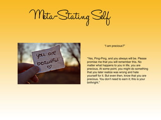 Meta-Stating Self
                          “I am precious?”



            “Yes, Ping-Ping, and you always will be. Please
            promise me that you will remember this. No
            matter what happens to you in life, you are
            precious. At some point, you might do something
            that you later realize was wrong and hate
            yourself for it. But even then, know that you are
            precious. You don’t need to earn it; this is your
            birthright.”
 