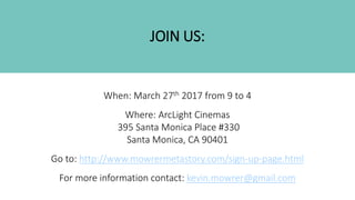 JOIN US:
When: March 27th 2017 from 9 to 4
Where: ArcLight Cinemas
395 Santa Monica Place #330
Santa Monica, CA 90401
Go to: http://www.mowrermetastory.com/sign-up-page.html
For more information contact: kevin.mowrer@gmail.com
 