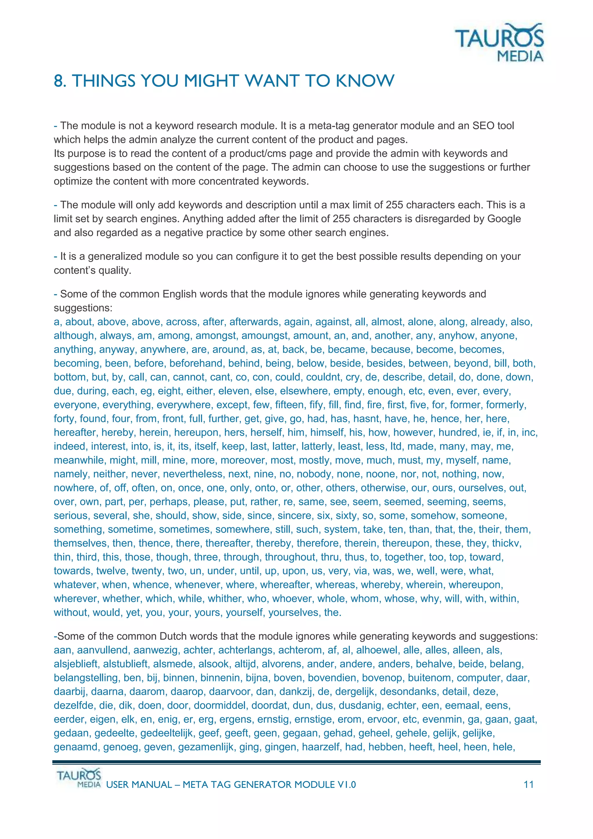 USER MANUAL – META TAG GENERATOR MODULE V1.0 11
8. THINGS YOU MIGHT WANT TO KNOW
- The module is not a keyword research module. It is a meta-tag generator module and an SEO tool
which helps the admin analyze the current content of the product and pages.
Its purpose is to read the content of a product/cms page and provide the admin with keywords and
suggestions based on the content of the page. The admin can choose to use the suggestions or further
optimize the content with more concentrated keywords.
- The module will only add keywords and description until a max limit of 255 characters each. This is a
limit set by search engines. Anything added after the limit of 255 characters is disregarded by Google
and also regarded as a negative practice by some other search engines.
- It is a generalized module so you can configure it to get the best possible results depending on your
content’s quality.
- Some of the common English words that the module ignores while generating keywords and
suggestions:
a, about, above, above, across, after, afterwards, again, against, all, almost, alone, along, already, also,
although, always, am, among, amongst, amoungst, amount, an, and, another, any, anyhow, anyone,
anything, anyway, anywhere, are, around, as, at, back, be, became, because, become, becomes,
becoming, been, before, beforehand, behind, being, below, beside, besides, between, beyond, bill, both,
bottom, but, by, call, can, cannot, cant, co, con, could, couldnt, cry, de, describe, detail, do, done, down,
due, during, each, eg, eight, either, eleven, else, elsewhere, empty, enough, etc, even, ever, every,
everyone, everything, everywhere, except, few, fifteen, fify, fill, find, fire, first, five, for, former, formerly,
forty, found, four, from, front, full, further, get, give, go, had, has, hasnt, have, he, hence, her, here,
hereafter, hereby, herein, hereupon, hers, herself, him, himself, his, how, however, hundred, ie, if, in, inc,
indeed, interest, into, is, it, its, itself, keep, last, latter, latterly, least, less, ltd, made, many, may, me,
meanwhile, might, mill, mine, more, moreover, most, mostly, move, much, must, my, myself, name,
namely, neither, never, nevertheless, next, nine, no, nobody, none, noone, nor, not, nothing, now,
nowhere, of, off, often, on, once, one, only, onto, or, other, others, otherwise, our, ours, ourselves, out,
over, own, part, per, perhaps, please, put, rather, re, same, see, seem, seemed, seeming, seems,
serious, several, she, should, show, side, since, sincere, six, sixty, so, some, somehow, someone,
something, sometime, sometimes, somewhere, still, such, system, take, ten, than, that, the, their, them,
themselves, then, thence, there, thereafter, thereby, therefore, therein, thereupon, these, they, thickv,
thin, third, this, those, though, three, through, throughout, thru, thus, to, together, too, top, toward,
towards, twelve, twenty, two, un, under, until, up, upon, us, very, via, was, we, well, were, what,
whatever, when, whence, whenever, where, whereafter, whereas, whereby, wherein, whereupon,
wherever, whether, which, while, whither, who, whoever, whole, whom, whose, why, will, with, within,
without, would, yet, you, your, yours, yourself, yourselves, the.
-Some of the common Dutch words that the module ignores while generating keywords and suggestions:
aan, aanvullend, aanwezig, achter, achterlangs, achterom, af, al, alhoewel, alle, alles, alleen, als,
alsjeblieft, alstublieft, alsmede, alsook, altijd, alvorens, ander, andere, anders, behalve, beide, belang,
belangstelling, ben, bij, binnen, binnenin, bijna, boven, bovendien, bovenop, buitenom, computer, daar,
daarbij, daarna, daarom, daarop, daarvoor, dan, dankzij, de, dergelijk, desondanks, detail, deze,
dezelfde, die, dik, doen, door, doormiddel, doordat, dun, dus, dusdanig, echter, een, eemaal, eens,
eerder, eigen, elk, en, enig, er, erg, ergens, ernstig, ernstige, erom, ervoor, etc, evenmin, ga, gaan, gaat,
gedaan, gedeelte, gedeeltelijk, geef, geeft, geen, gegaan, gehad, geheel, gehele, gelijk, gelijke,
genaamd, genoeg, geven, gezamenlijk, ging, gingen, haarzelf, had, hebben, heeft, heel, heen, hele,
 