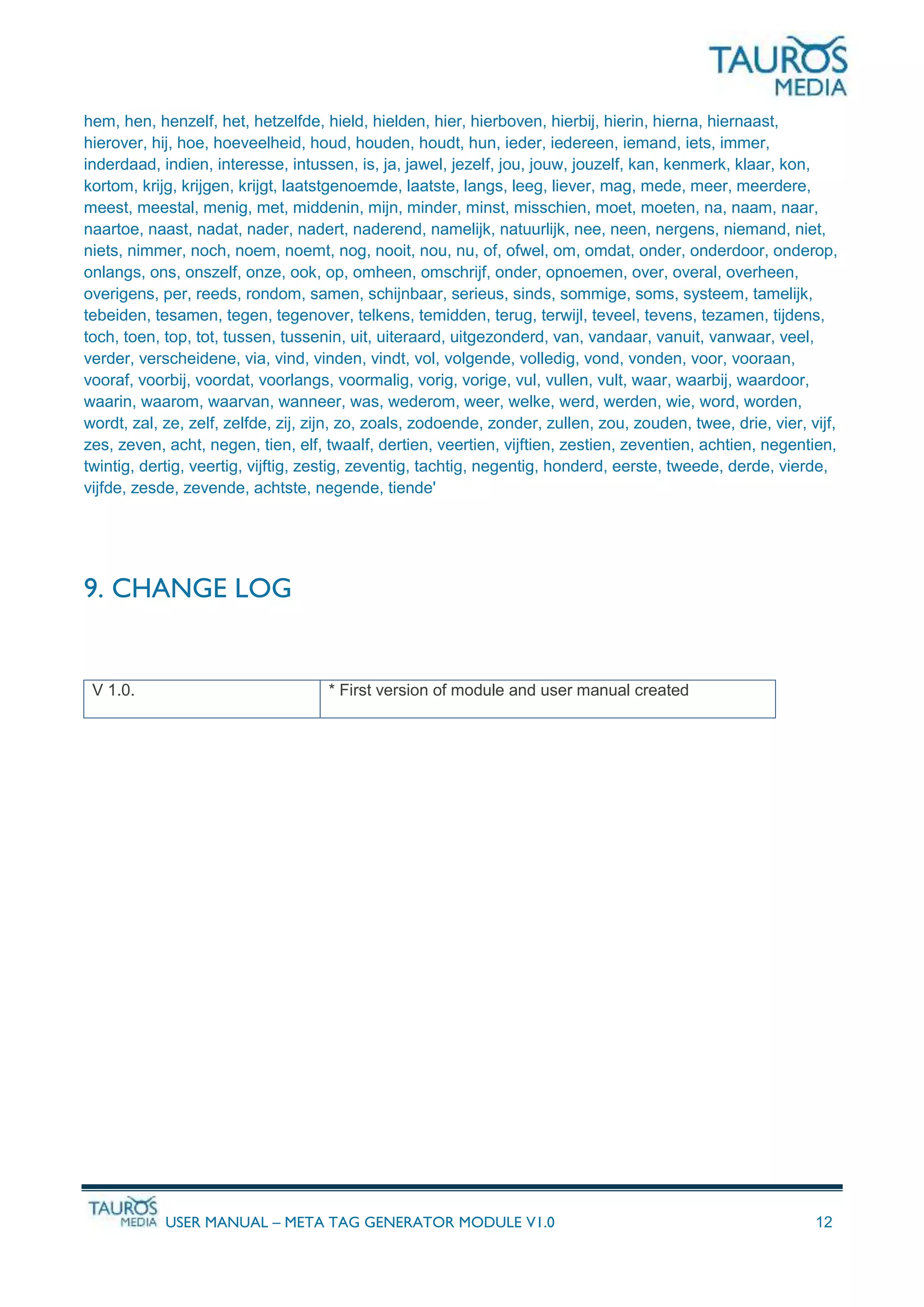 USER MANUAL – META TAG GENERATOR MODULE V1.0 12
hem, hen, henzelf, het, hetzelfde, hield, hielden, hier, hierboven, hierbij, hierin, hierna, hiernaast,
hierover, hij, hoe, hoeveelheid, houd, houden, houdt, hun, ieder, iedereen, iemand, iets, immer,
inderdaad, indien, interesse, intussen, is, ja, jawel, jezelf, jou, jouw, jouzelf, kan, kenmerk, klaar, kon,
kortom, krijg, krijgen, krijgt, laatstgenoemde, laatste, langs, leeg, liever, mag, mede, meer, meerdere,
meest, meestal, menig, met, middenin, mijn, minder, minst, misschien, moet, moeten, na, naam, naar,
naartoe, naast, nadat, nader, nadert, naderend, namelijk, natuurlijk, nee, neen, nergens, niemand, niet,
niets, nimmer, noch, noem, noemt, nog, nooit, nou, nu, of, ofwel, om, omdat, onder, onderdoor, onderop,
onlangs, ons, onszelf, onze, ook, op, omheen, omschrijf, onder, opnoemen, over, overal, overheen,
overigens, per, reeds, rondom, samen, schijnbaar, serieus, sinds, sommige, soms, systeem, tamelijk,
tebeiden, tesamen, tegen, tegenover, telkens, temidden, terug, terwijl, teveel, tevens, tezamen, tijdens,
toch, toen, top, tot, tussen, tussenin, uit, uiteraard, uitgezonderd, van, vandaar, vanuit, vanwaar, veel,
verder, verscheidene, via, vind, vinden, vindt, vol, volgende, volledig, vond, vonden, voor, vooraan,
vooraf, voorbij, voordat, voorlangs, voormalig, vorig, vorige, vul, vullen, vult, waar, waarbij, waardoor,
waarin, waarom, waarvan, wanneer, was, wederom, weer, welke, werd, werden, wie, word, worden,
wordt, zal, ze, zelf, zelfde, zij, zijn, zo, zoals, zodoende, zonder, zullen, zou, zouden, twee, drie, vier, vijf,
zes, zeven, acht, negen, tien, elf, twaalf, dertien, veertien, vijftien, zestien, zeventien, achtien, negentien,
twintig, dertig, veertig, vijftig, zestig, zeventig, tachtig, negentig, honderd, eerste, tweede, derde, vierde,
vijfde, zesde, zevende, achtste, negende, tiende'
9. CHANGE LOG
V 1.0. * First version of module and user manual created
 