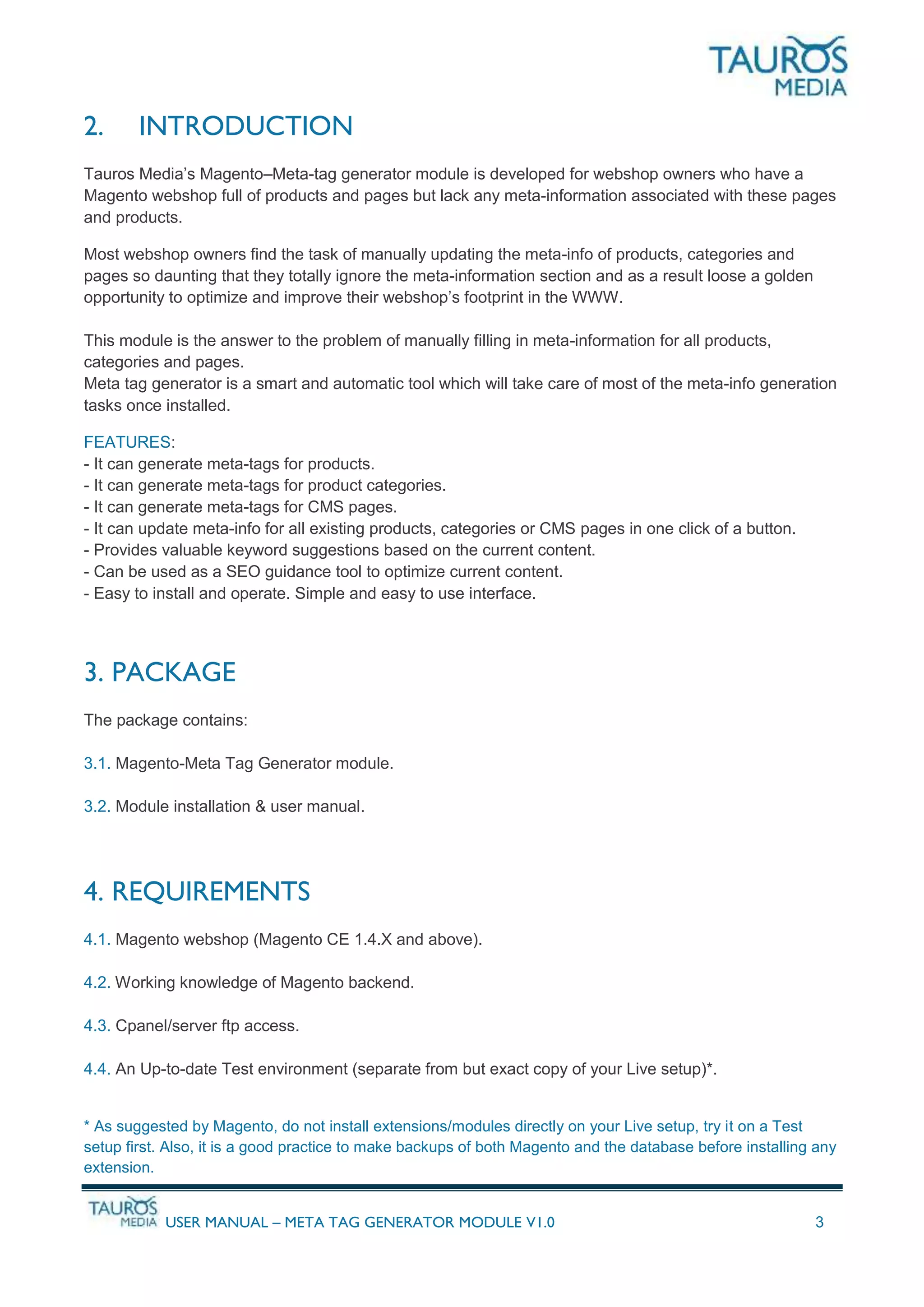 USER MANUAL – META TAG GENERATOR MODULE V1.0 3
2. INTRODUCTION
Tauros Media’s Magento–Meta-tag generator module is developed for webshop owners who have a
Magento webshop full of products and pages but lack any meta-information associated with these pages
and products.
Most webshop owners find the task of manually updating the meta-info of products, categories and
pages so daunting that they totally ignore the meta-information section and as a result loose a golden
opportunity to optimize and improve their webshop’s footprint in the WWW.
This module is the answer to the problem of manually filling in meta-information for all products,
categories and pages.
Meta tag generator is a smart and automatic tool which will take care of most of the meta-info generation
tasks once installed.
FEATURES:
- It can generate meta-tags for products.
- It can generate meta-tags for product categories.
- It can generate meta-tags for CMS pages.
- It can update meta-info for all existing products, categories or CMS pages in one click of a button.
- Provides valuable keyword suggestions based on the current content.
- Can be used as a SEO guidance tool to optimize current content.
- Easy to install and operate. Simple and easy to use interface.
3. PACKAGE
The package contains:
3.1. Magento-Meta Tag Generator module.
3.2. Module installation & user manual.
4. REQUIREMENTS
4.1. Magento webshop (Magento CE 1.4.X and above).
4.2. Working knowledge of Magento backend.
4.3. Cpanel/server ftp access.
4.4. An Up-to-date Test environment (separate from but exact copy of your Live setup)*.
* As suggested by Magento, do not install extensions/modules directly on your Live setup, try it on a Test
setup first. Also, it is a good practice to make backups of both Magento and the database before installing any
extension.
 