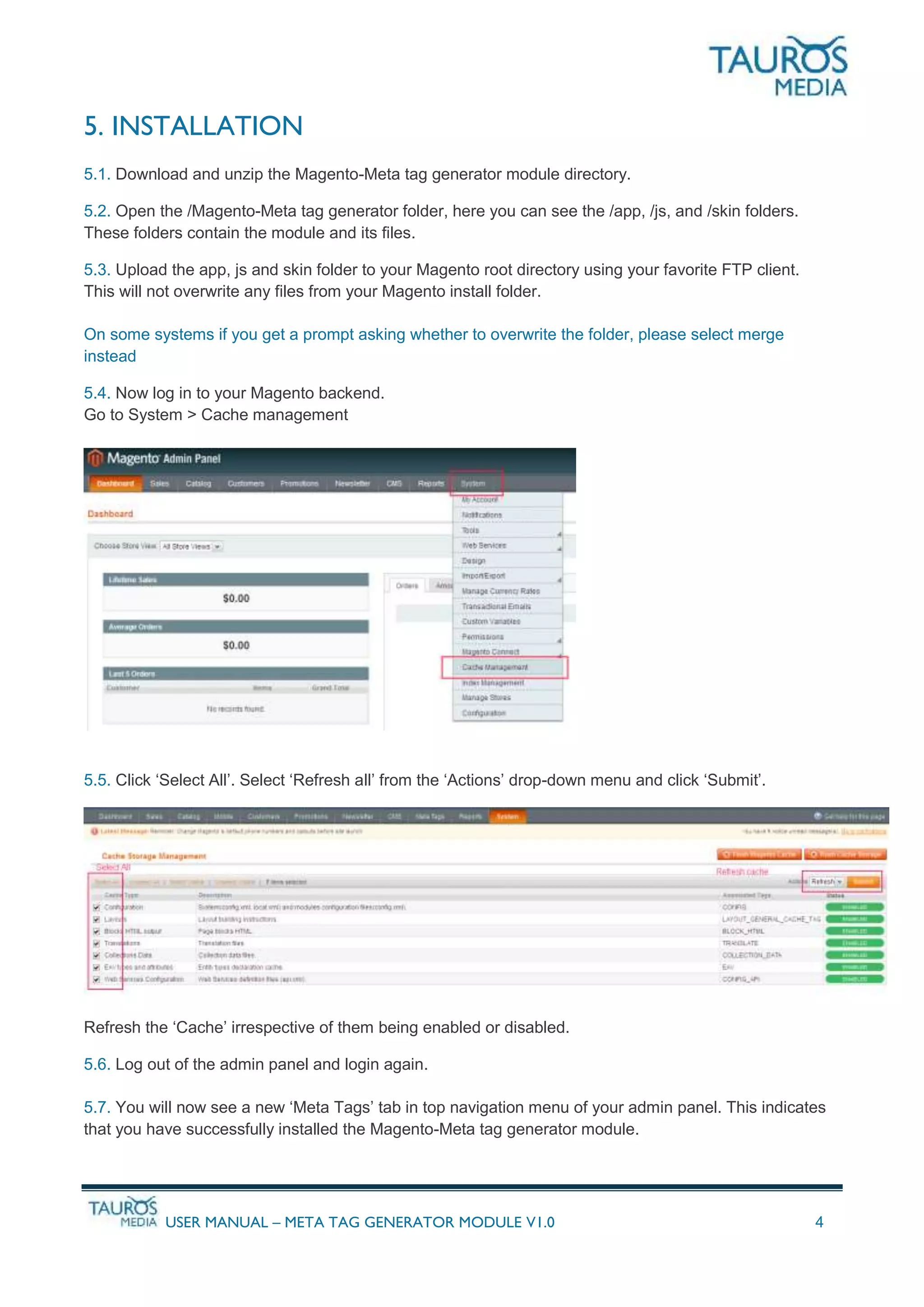 USER MANUAL – META TAG GENERATOR MODULE V1.0 4
5. INSTALLATION
5.1. Download and unzip the Magento-Meta tag generator module directory.
5.2. Open the /Magento-Meta tag generator folder, here you can see the /app, /js, and /skin folders.
These folders contain the module and its files.
5.3. Upload the app, js and skin folder to your Magento root directory using your favorite FTP client.
This will not overwrite any files from your Magento install folder.
On some systems if you get a prompt asking whether to overwrite the folder, please select merge
instead
5.4. Now log in to your Magento backend.
Go to System > Cache management
5.5. Click ‘Select All’. Select ‘Refresh all’ from the ‘Actions’ drop-down menu and click ‘Submit’.
Refresh the ‘Cache’ irrespective of them being enabled or disabled.
5.6. Log out of the admin panel and login again.
5.7. You will now see a new ‘Meta Tags’ tab in top navigation menu of your admin panel. This indicates
that you have successfully installed the Magento-Meta tag generator module.
 