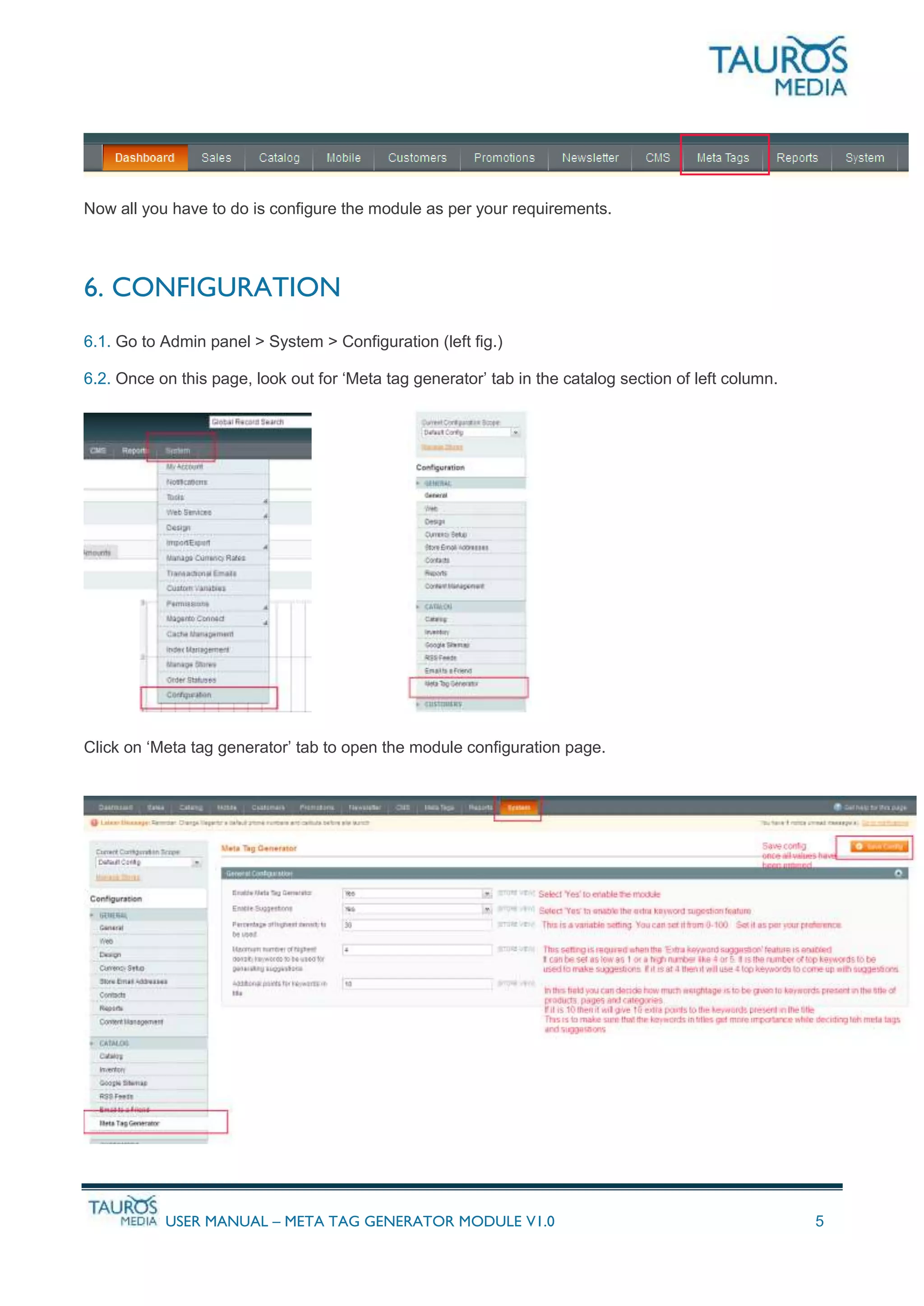 USER MANUAL – META TAG GENERATOR MODULE V1.0 5
Now all you have to do is configure the module as per your requirements.
6. CONFIGURATION
6.1. Go to Admin panel > System > Configuration (left fig.)
6.2. Once on this page, look out for ‘Meta tag generator’ tab in the catalog section of left column.
Click on ‘Meta tag generator’ tab to open the module configuration page.
 