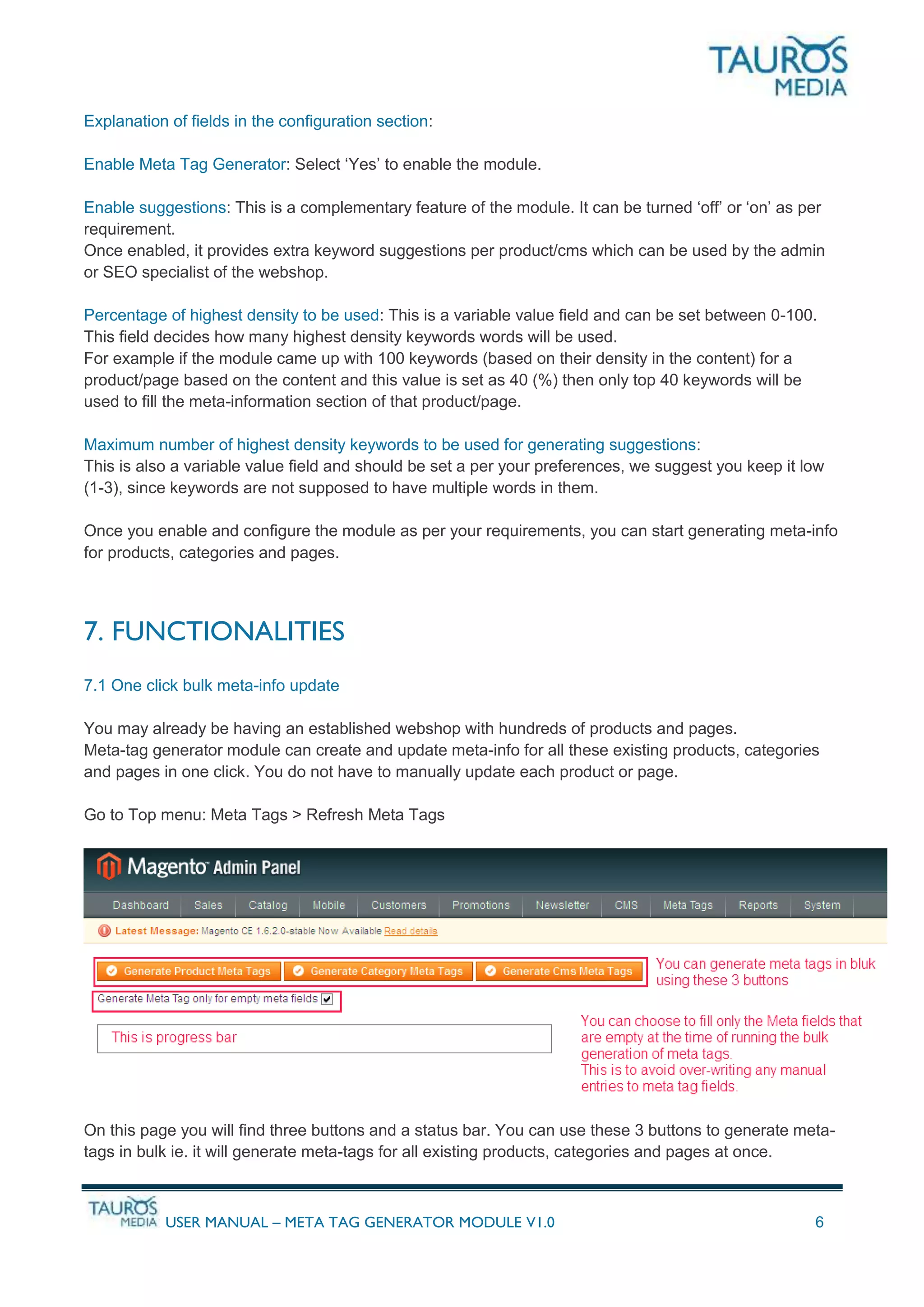 USER MANUAL – META TAG GENERATOR MODULE V1.0 6
Explanation of fields in the configuration section:
Enable Meta Tag Generator: Select ‘Yes’ to enable the module.
Enable suggestions: This is a complementary feature of the module. It can be turned ‘off’ or ‘on’ as per
requirement.
Once enabled, it provides extra keyword suggestions per product/cms which can be used by the admin
or SEO specialist of the webshop.
Percentage of highest density to be used: This is a variable value field and can be set between 0-100.
This field decides how many highest density keywords words will be used.
For example if the module came up with 100 keywords (based on their density in the content) for a
product/page based on the content and this value is set as 40 (%) then only top 40 keywords will be
used to fill the meta-information section of that product/page.
Maximum number of highest density keywords to be used for generating suggestions:
This is also a variable value field and should be set a per your preferences, we suggest you keep it low
(1-3), since keywords are not supposed to have multiple words in them.
Once you enable and configure the module as per your requirements, you can start generating meta-info
for products, categories and pages.
7. FUNCTIONALITIES
7.1 One click bulk meta-info update
You may already be having an established webshop with hundreds of products and pages.
Meta-tag generator module can create and update meta-info for all these existing products, categories
and pages in one click. You do not have to manually update each product or page.
Go to Top menu: Meta Tags > Refresh Meta Tags
On this page you will find three buttons and a status bar. You can use these 3 buttons to generate meta-
tags in bulk ie. it will generate meta-tags for all existing products, categories and pages at once.
 