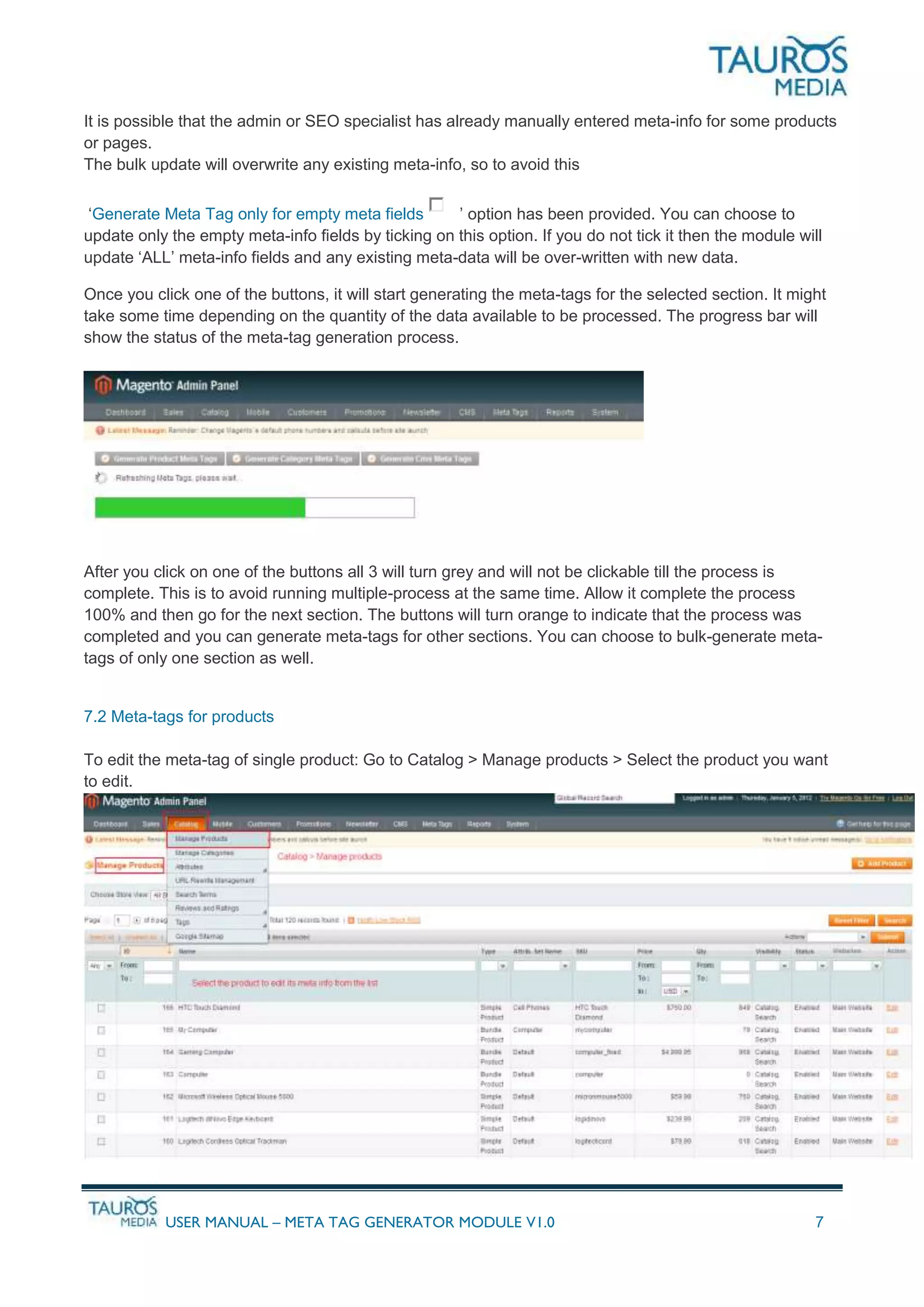 USER MANUAL – META TAG GENERATOR MODULE V1.0 7
It is possible that the admin or SEO specialist has already manually entered meta-info for some products
or pages.
The bulk update will overwrite any existing meta-info, so to avoid this
‘Generate Meta Tag only for empty meta fields ’ option has been provided. You can choose to
update only the empty meta-info fields by ticking on this option. If you do not tick it then the module will
update ‘ALL’ meta-info fields and any existing meta-data will be over-written with new data.
Once you click one of the buttons, it will start generating the meta-tags for the selected section. It might
take some time depending on the quantity of the data available to be processed. The progress bar will
show the status of the meta-tag generation process.
After you click on one of the buttons all 3 will turn grey and will not be clickable till the process is
complete. This is to avoid running multiple-process at the same time. Allow it complete the process
100% and then go for the next section. The buttons will turn orange to indicate that the process was
completed and you can generate meta-tags for other sections. You can choose to bulk-generate meta-
tags of only one section as well.
7.2 Meta-tags for products
To edit the meta-tag of single product: Go to Catalog > Manage products > Select the product you want
to edit.
 
