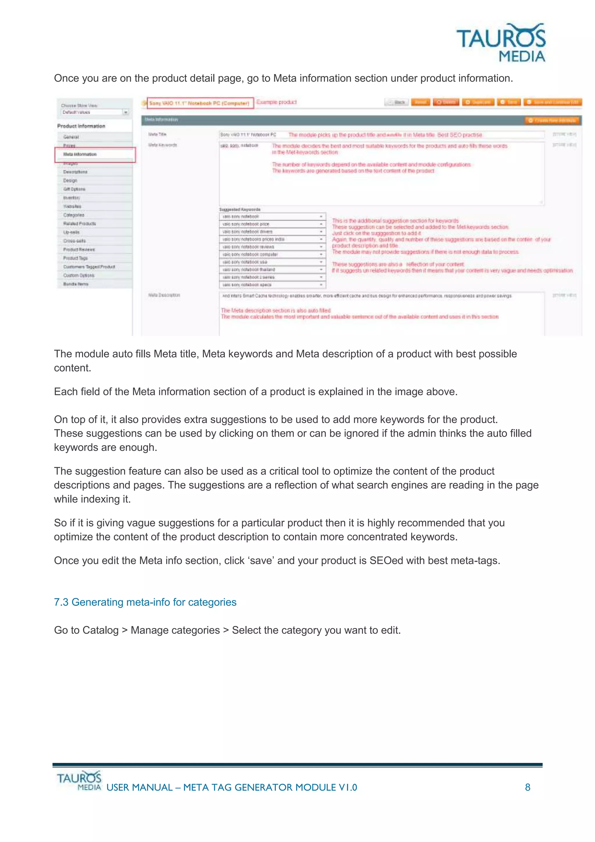 USER MANUAL – META TAG GENERATOR MODULE V1.0 8
Once you are on the product detail page, go to Meta information section under product information.
The module auto fills Meta title, Meta keywords and Meta description of a product with best possible
content.
Each field of the Meta information section of a product is explained in the image above.
On top of it, it also provides extra suggestions to be used to add more keywords for the product.
These suggestions can be used by clicking on them or can be ignored if the admin thinks the auto filled
keywords are enough.
The suggestion feature can also be used as a critical tool to optimize the content of the product
descriptions and pages. The suggestions are a reflection of what search engines are reading in the page
while indexing it.
So if it is giving vague suggestions for a particular product then it is highly recommended that you
optimize the content of the product description to contain more concentrated keywords.
Once you edit the Meta info section, click ‘save’ and your product is SEOed with best meta-tags.
7.3 Generating meta-info for categories
Go to Catalog > Manage categories > Select the category you want to edit.
 