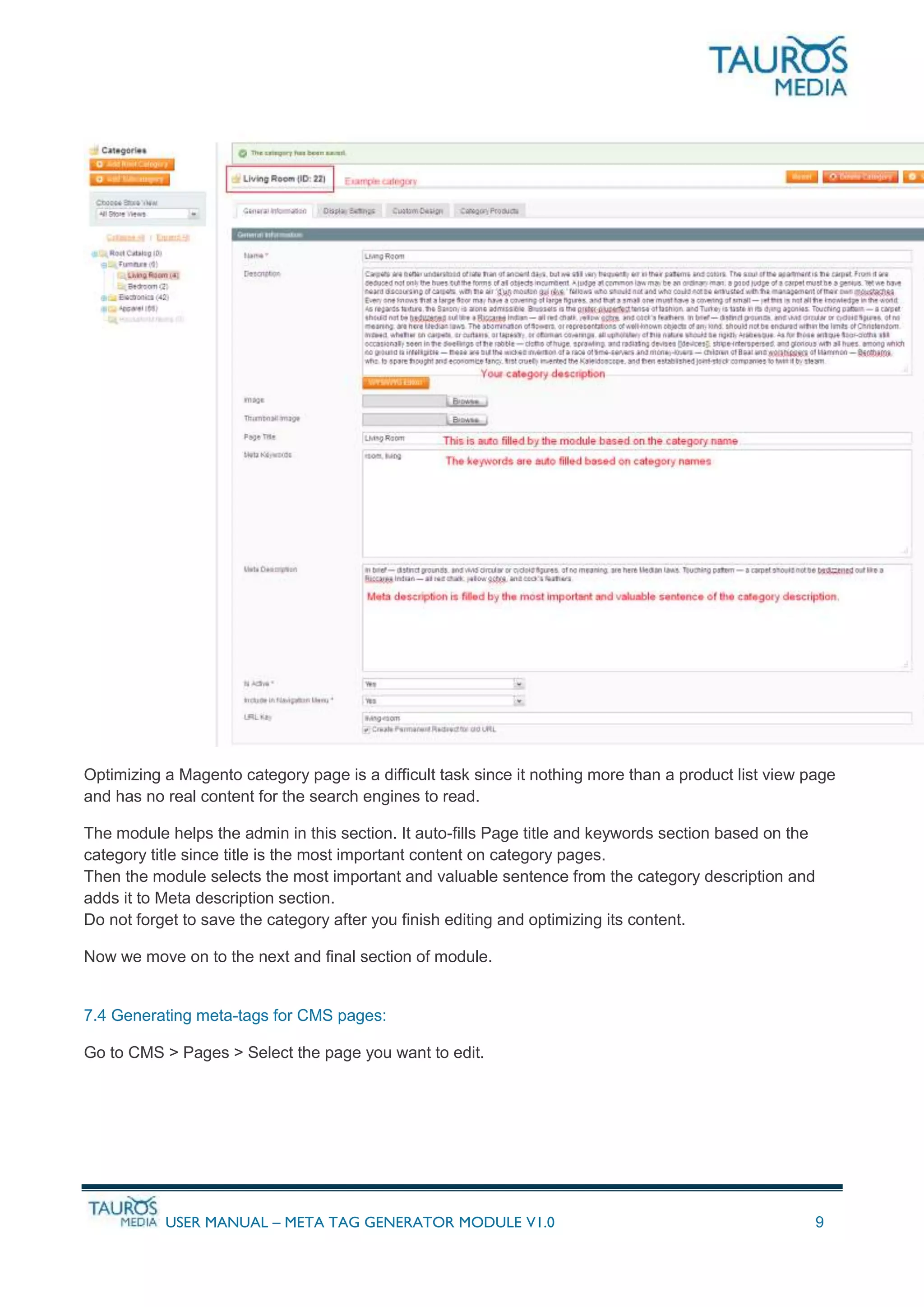 USER MANUAL – META TAG GENERATOR MODULE V1.0 9
Optimizing a Magento category page is a difficult task since it nothing more than a product list view page
and has no real content for the search engines to read.
The module helps the admin in this section. It auto-fills Page title and keywords section based on the
category title since title is the most important content on category pages.
Then the module selects the most important and valuable sentence from the category description and
adds it to Meta description section.
Do not forget to save the category after you finish editing and optimizing its content.
Now we move on to the next and final section of module.
7.4 Generating meta-tags for CMS pages:
Go to CMS > Pages > Select the page you want to edit.
 