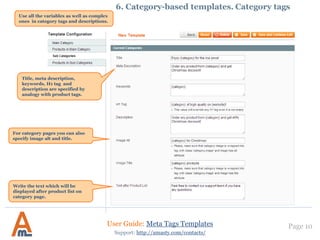 Page 10User Guide: Meta Tags Templates
Support: http://amasty.com/contacts/
6. Category-based templates. Category tags
Use all the variables as well as complex
ones in category tags and descriptions.
Title, meta description,
keywords, H1 tag and
description are specified by
analogy with product tags.
For category pages you can also
specify image alt and title.
Write the text which will be
displayed after product list on
category page.
 