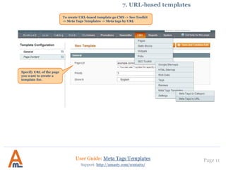 7. URL-based templates.
Page 11User Guide: Meta Tags Templates
Support: http://amasty.com/contacts/
7. URL-based templates
To create URL-based template go CMS -> Seo Toolkit
-> Meta Tags Templates -> Meta tags by URL
Specify URL of the page
you want to create a
template for.
 