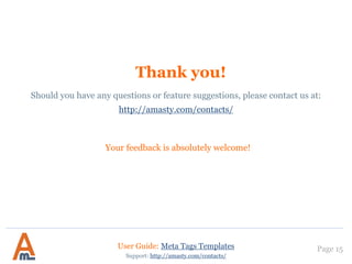 Thank you!
Your feedback is absolutely welcome!
Page 15
Should you have any questions or feature suggestions, please contact us at:
http://amasty.com/contacts/
User Guide: Meta Tags Templates
Support: http://amasty.com/contacts/
 
