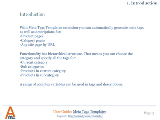 Page 3
Introduction
With Meta Tags Templates extension you can automatically generate meta tags
as well as descriptions for:
-Product pages
-Category pages
-Any site page by URL
Functionality has hierarchical structure. That means you can choose the
category and specify all the tags for:
-Current category
-Sub categories
-Products in current category
-Products in subcategory
A range of complex variables can be used in tags and descriptions.
User Guide: Meta Tags Templates
Support: http://amasty.com/contacts/
1. Introduction
 