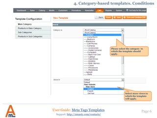 Page 6
Select store views to
which the template
will apply.
Please select the category to
which the template should
apply.
User Guide: Meta Tags Templates
Support: http://amasty.com/contacts/
4. Category-based templates. Conditions
 
