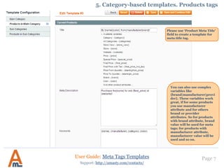 Page 7
Please use ‘Product Meta Title’
field to create a template for
meta title tag.
User Guide: Meta Tags Templates
Support: http://amasty.com/contacts/
5. Category-based templates. Products tags
You can also use complex
variables like
{brand|manufacturer|provi
der}. These variables work
great, if for some products
you use manufacturer
attribute and for others
brand or provider
attributes. So for products
with brand attribute, brand
value will be used for meta
tags; for products with
manufacturer attribute,
manufacturer value will be
used and so on.
 