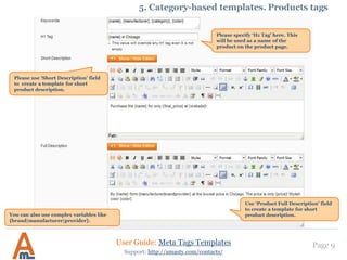 Page 9
Please use ‘Short Description’ field
to create a template for short
product description.
User Guide: Meta Tags Templates
Support: http://amasty.com/contacts/
5. Category-based templates. Products tags
Please specify ‘H1 Tag’ here. This
will be used as a name of the
product on the product page.
Use ‘Product Full Description’ field
to create a template for short
product description.You can also use complex variables like
{brand|manufacturer|provider}.
 