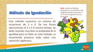 Este método usaremos un sistema de
ecuaciones de 3 x 3. De esa forma
abarcaremos el 2 x 2 al mismo tiempo. Se
debe recordar muy bien la propiedad de la
igualdad para no fallar en este método, se
recomienda practicar todo sobre una
expresión algebraica.
Nota: cuando se habla de
ecuaciones 2 x 2 se refiere a dos
incógnitas de dos ecuaciones. Y
3 x 3 a tres incógnitas con tres
ecuaciones
 