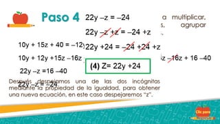 Paso 4 Ahora solo pasamos a multiplicar,
realizar operaciones, agrupar
términos y los reducimos.
Después despejamos una de las dos incógnitas
mediante la propiedad de la igualdad, para obtener
una nueva ecuación, en este caso despejaremos “z”.
 