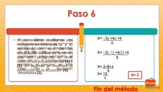 Paso 6
• Ahora teniendo el valor de una
incógnita en este caso la “y” la
sustituimos en una de las
ecuaciones donde ya tenemos
solo dos incógnitas en este
caso en las ecuaciones de (4) y
(5). En seguida se mostrara la
sustitución en la ecuación (4).
Y por último sustituimos los
valores encontrados de “y” y “z”
en las ecuaciones despejadas
de (1), (2) y (3), puede ser en
cualquiera para encontrar el
valor de “x”. A continuación se
mostrara el proceso en este
caso con la ecuación
despejada (2).
Fin del método
 