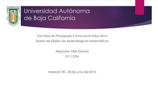Universidad Autónoma
de Baja California
Facultad de Pedagogía e Innovación Educativa
Diseño de Objeto de Aprendizaje en Matemáticas
Alejandra Villar Gomez
01117294
Mexicali, BC, 28 de junio del 2015
 