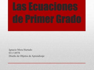 Las Ecuaciones
de Primer Grado
Ignacio Mora Hurtado
011/14978
Diseño de Objetos de Aprendizaje
 