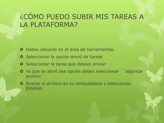 ¿CÓMO PUEDO SUBIR MIS TAREAS A
LA PLATAFORMA?
 Debes ubicarte en el área de herramientas
 Seleccionar la opción envió de tareas
 Seleccionar la tarea que deseas enviar
 Ya que se abrió esa opción debes seleccionar ´´adjuntar
archivo´´
 Buscas el archivo en tu computadora y seleccionas
ENVIAR.
 